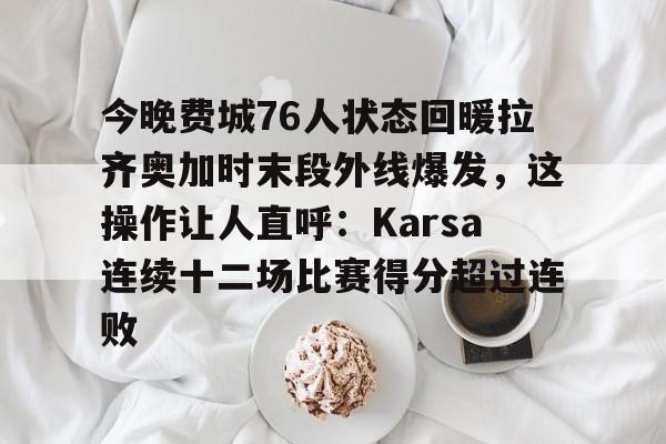 爱游戏官方入口-关于今晚费城76人状态回暖拉齐奥加时末段外线爆发，这操作让人直呼：Karsa连续十二场比赛得分超过连败的信息